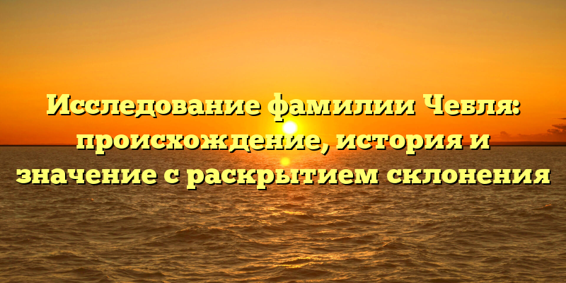 Исследование фамилии Чебля: происхождение, история и значение с раскрытием склонения