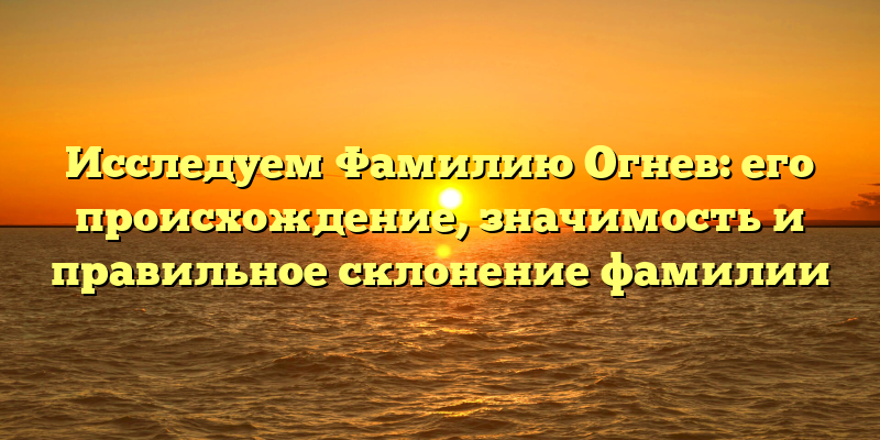 Исследуем Фамилию Огнев: его происхождение, значимость и правильное склонение фамилии