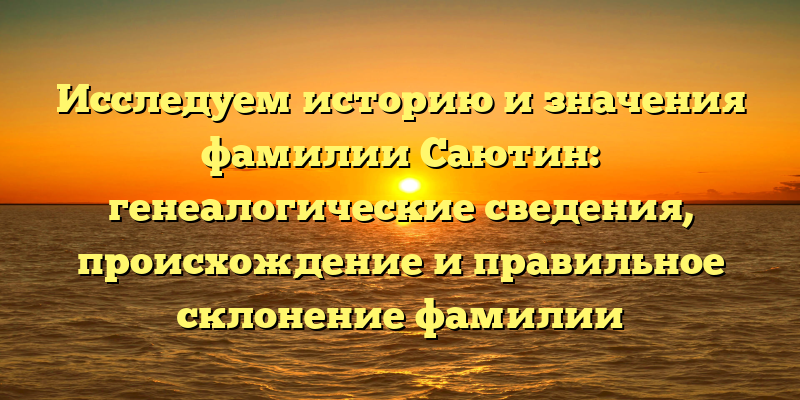 Исследуем историю и значения фамилии Саютин: генеалогические сведения, происхождение и правильное склонение фамилии