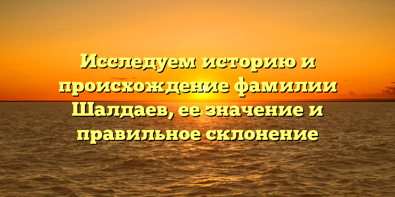 Исследуем историю и происхождение фамилии Шалдаев, ее значение и правильное склонение