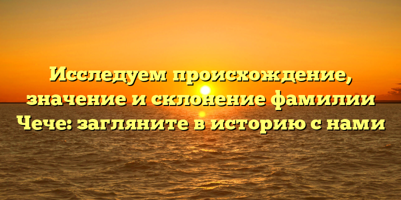 Исследуем происхождение, значение и склонение фамилии Чече: загляните в историю с нами