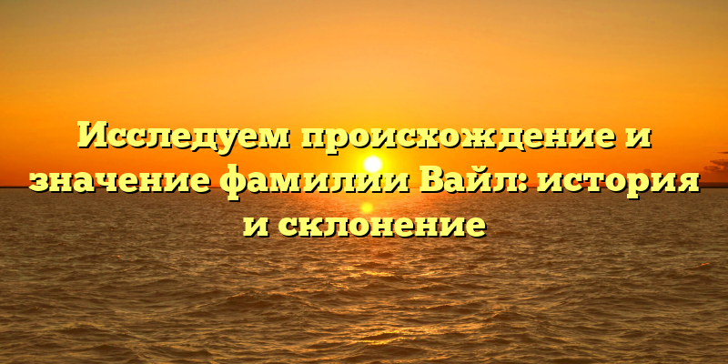 Исследуем происхождение и значение фамилии Вайл: история и склонение