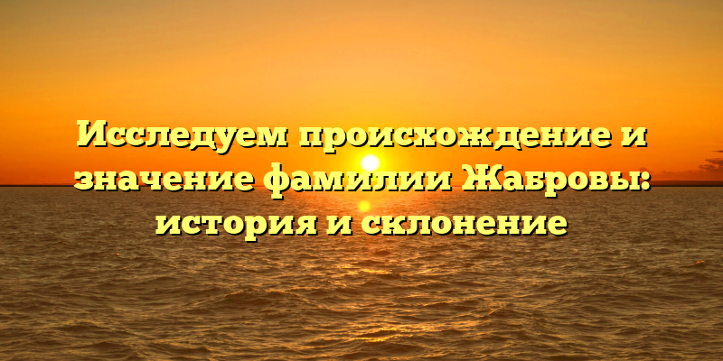 Исследуем происхождение и значение фамилии Жабровы: история и склонение