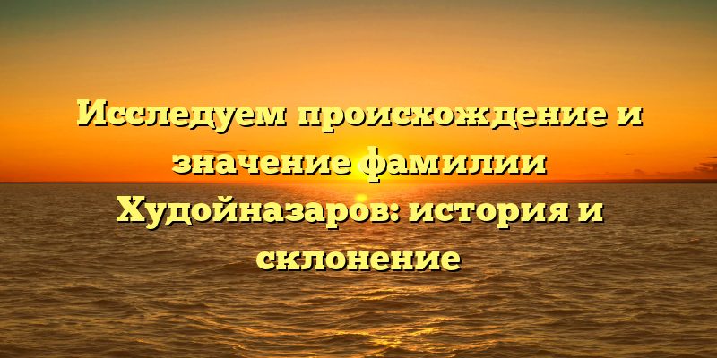 Исследуем происхождение и значение фамилии Худойназаров: история и склонение