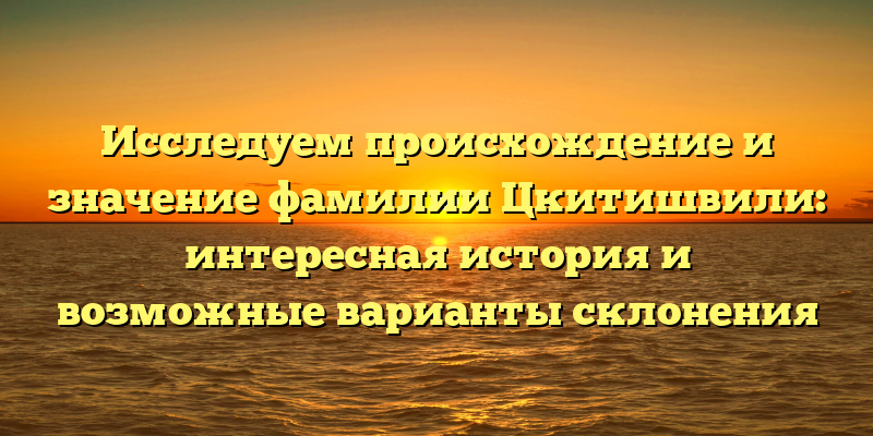 Исследуем происхождение и значение фамилии Цкитишвили: интересная история и возможные варианты склонения