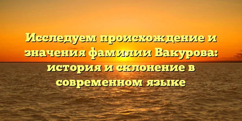 Исследуем происхождение и значения фамилии Вакурова: история и склонение в современном языке