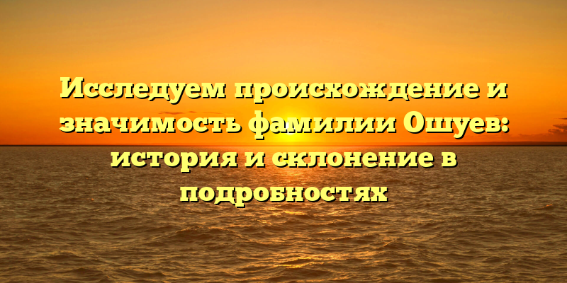 Исследуем происхождение и значимость фамилии Ошуев: история и склонение в подробностях
