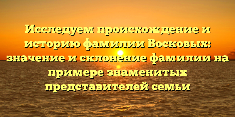 Исследуем происхождение и историю фамилии Восковых: значение и склонение фамилии на примере знаменитых представителей семьи