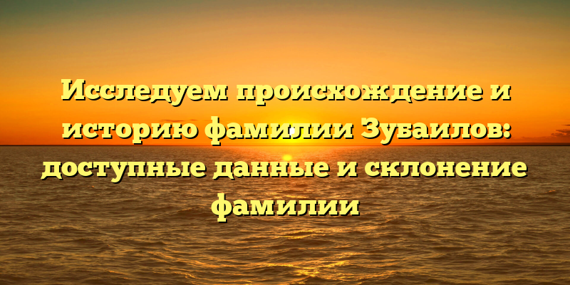 Исследуем происхождение и историю фамилии Зубаилов: доступные данные и склонение фамилии