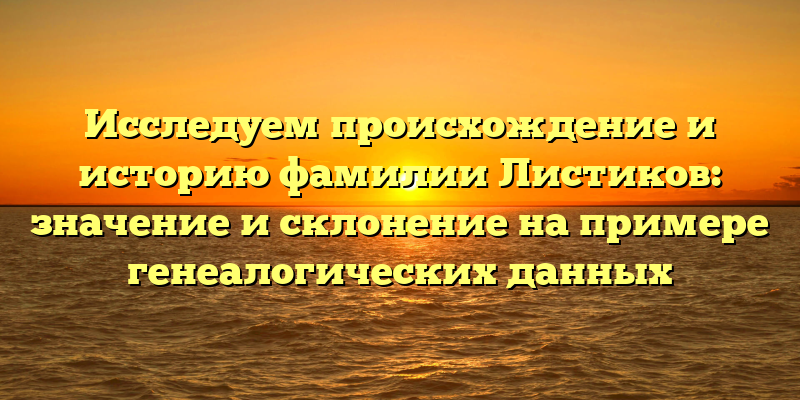 Исследуем происхождение и историю фамилии Листиков: значение и склонение на примере генеалогических данных