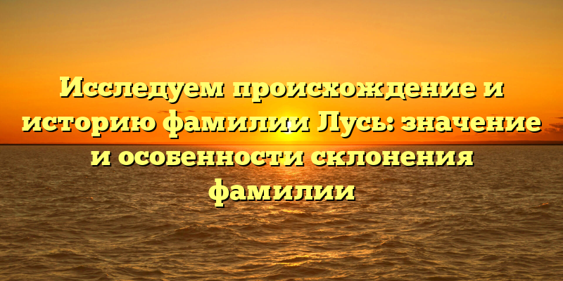 Исследуем происхождение и историю фамилии Лусь: значение и особенности склонения фамилии