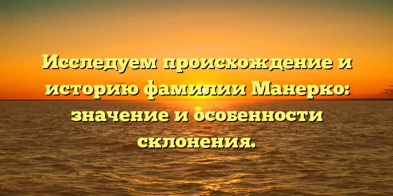 Исследуем происхождение и историю фамилии Манерко: значение и особенности склонения.