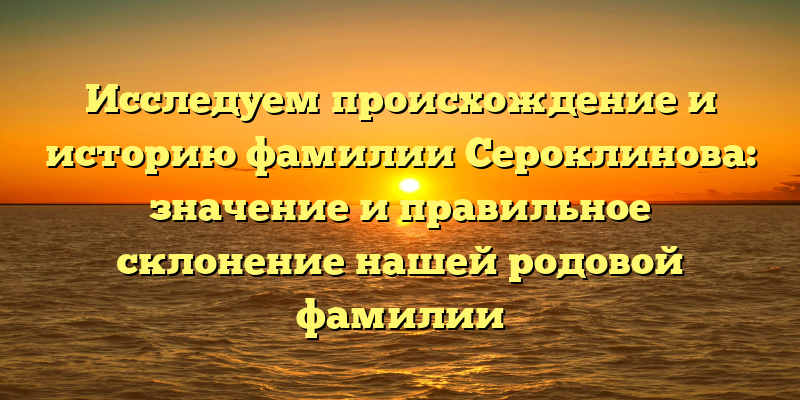 Исследуем происхождение и историю фамилии Сероклинова: значение и правильное склонение нашей родовой фамилии