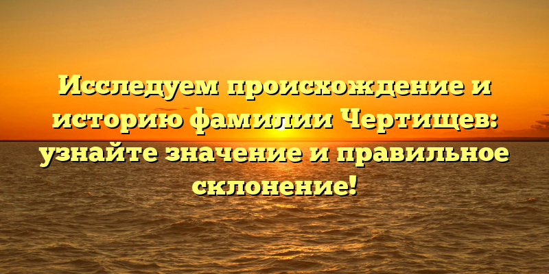 Исследуем происхождение и историю фамилии Чертищев: узнайте значение и правильное склонение!