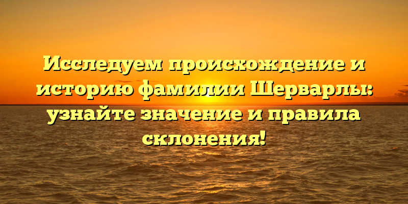Исследуем происхождение и историю фамилии Шерварлы: узнайте значение и правила склонения!