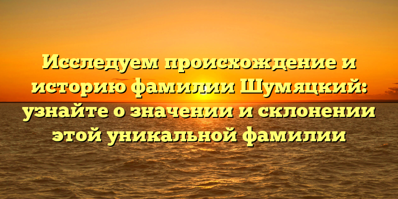 Исследуем происхождение и историю фамилии Шумяцкий: узнайте о значении и склонении этой уникальной фамилии