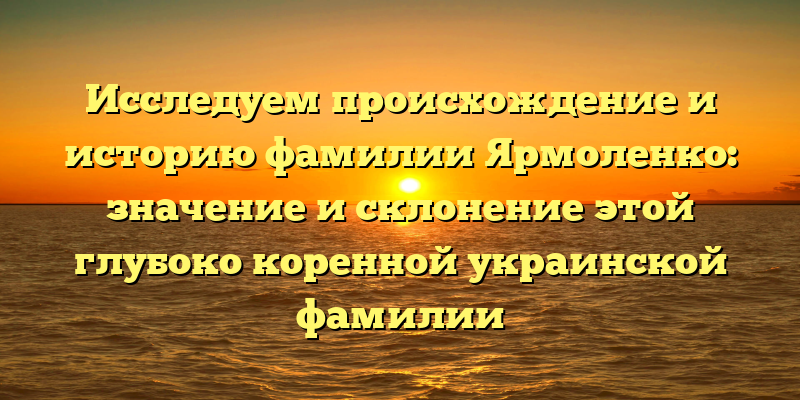 Исследуем происхождение и историю фамилии Ярмоленко: значение и склонение этой глубоко коренной украинской фамилии