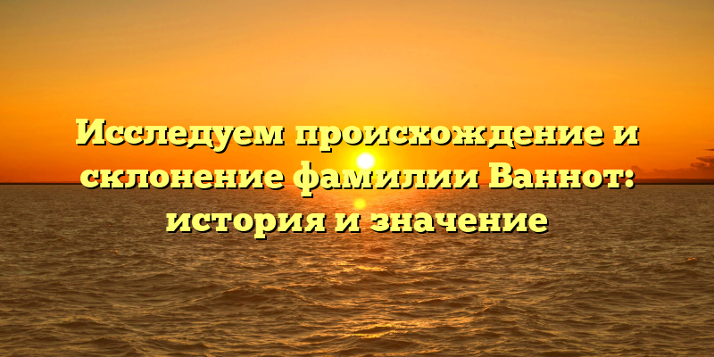 Исследуем происхождение и склонение фамилии Ваннот: история и значение