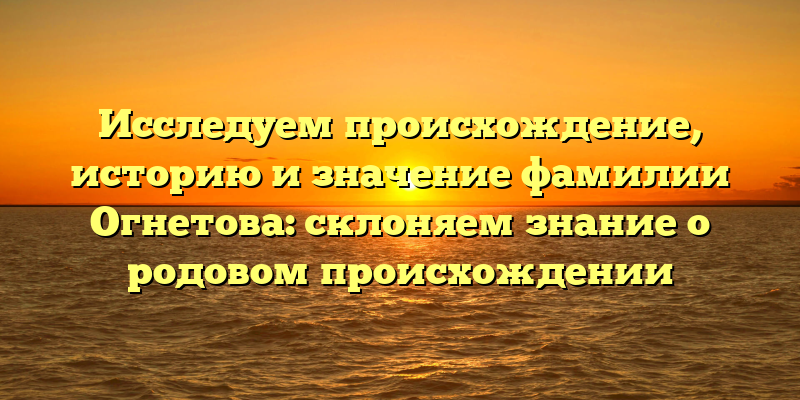 Исследуем происхождение, историю и значение фамилии Огнетова: склоняем знание о родовом происхождении
