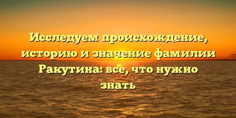 Исследуем происхождение, историю и значение фамилии Ракутина: все, что нужно знать