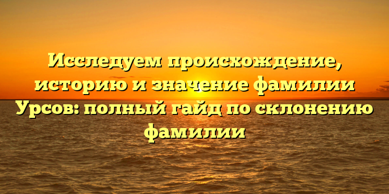 Исследуем происхождение, историю и значение фамилии Урсов: полный гайд по склонению фамилии