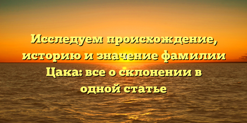 Исследуем происхождение, историю и значение фамилии Цака: все о склонении в одной статье