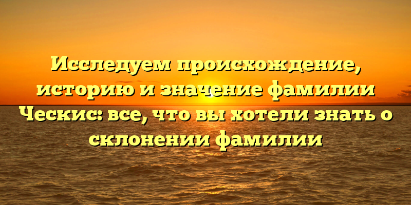 Исследуем происхождение, историю и значение фамилии Ческис: все, что вы хотели знать о склонении фамилии