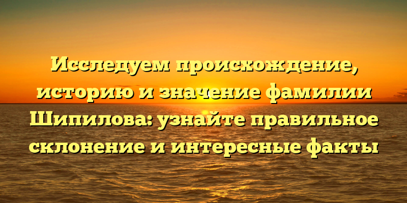 Исследуем происхождение, историю и значение фамилии Шипилова: узнайте правильное склонение и интересные факты