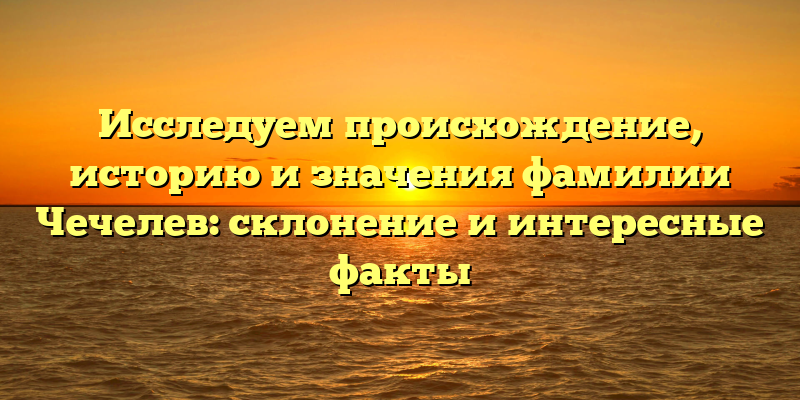 Исследуем происхождение, историю и значения фамилии Чечелев: склонение и интересные факты