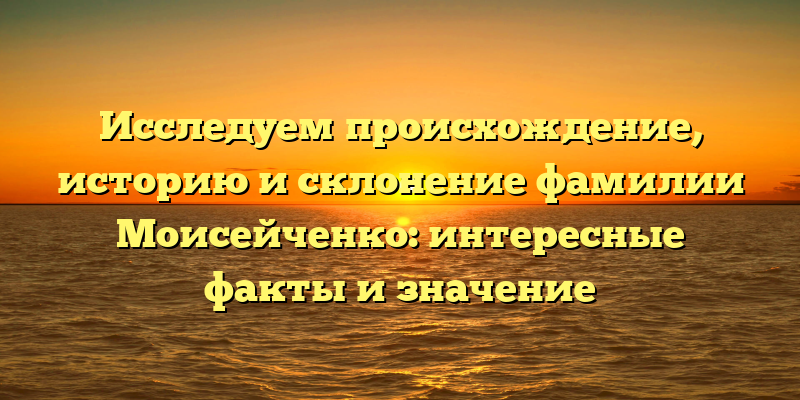 Исследуем происхождение, историю и склонение фамилии Моисейченко: интересные факты и значение