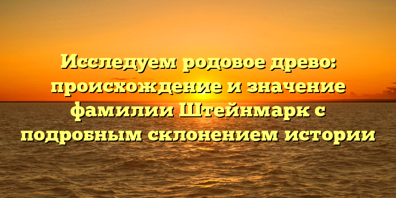 Исследуем родовое древо: происхождение и значение фамилии Штейнмарк с подробным склонением истории