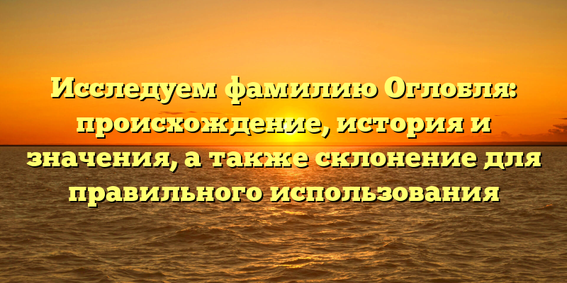 Исследуем фамилию Оглобля: происхождение, история и значения, а также склонение для правильного использования