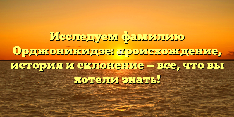 Исследуем фамилию Орджоникидзе: происхождение, история и склонение — все, что вы хотели знать!