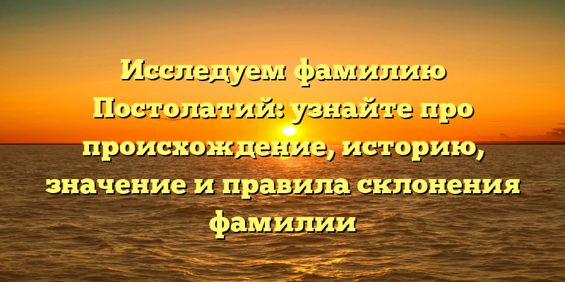 Исследуем фамилию Постолатий: узнайте про происхождение, историю, значение и правила склонения фамилии