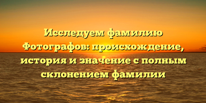 Исследуем фамилию Фотографов: происхождение, история и значение с полным склонением фамилии