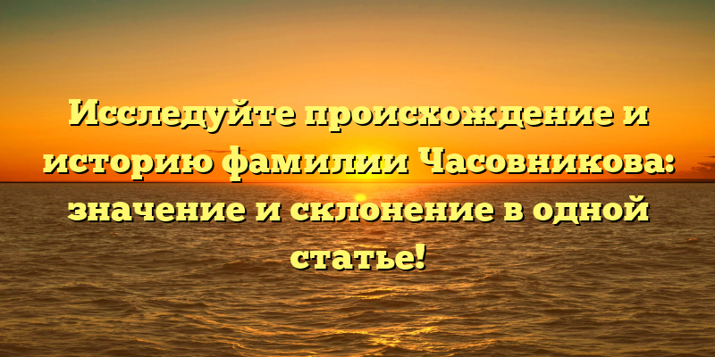 Исследуйте происхождение и историю фамилии Часовникова: значение и склонение в одной статье!