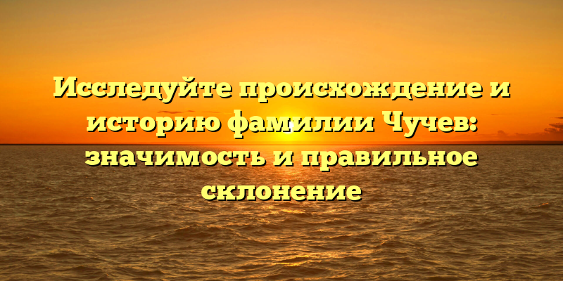 Исследуйте происхождение и историю фамилии Чучев: значимость и правильное склонение