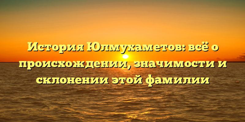 История Юлмухаметов: всё о происхождении, значимости и склонении этой фамилии