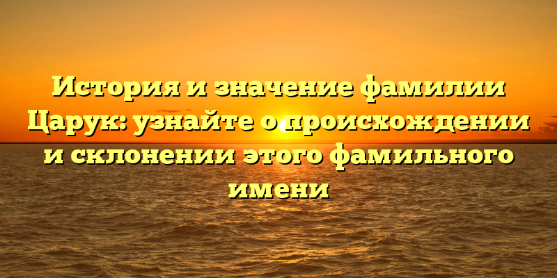 История и значение фамилии Царук: узнайте о происхождении и склонении этого фамильного имени