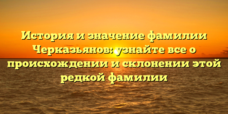 История и значение фамилии Черказьянов: узнайте все о происхождении и склонении этой редкой фамилии