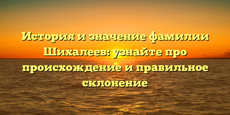 История и значение фамилии Шихалеев: узнайте про происхождение и правильное склонение