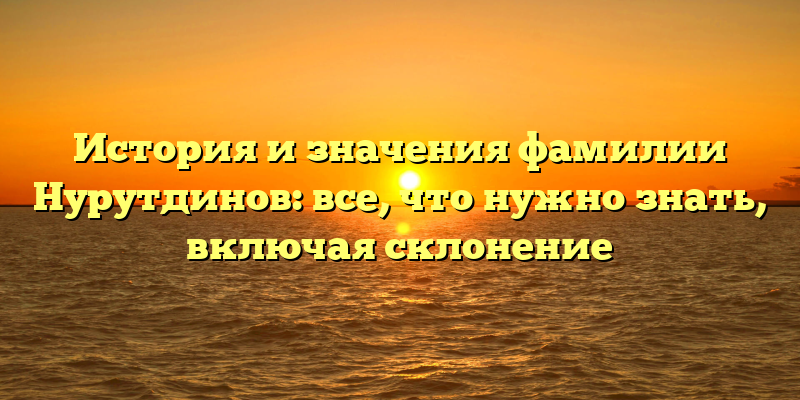 История и значения фамилии Нурутдинов: все, что нужно знать, включая склонение