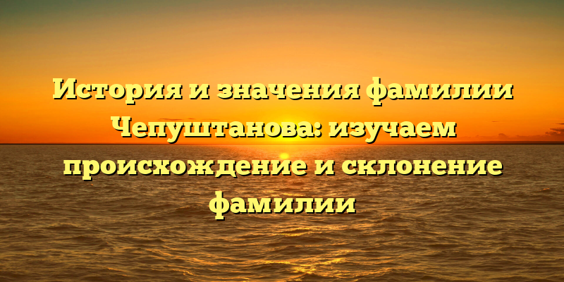 История и значения фамилии Чепуштанова: изучаем происхождение и склонение фамилии