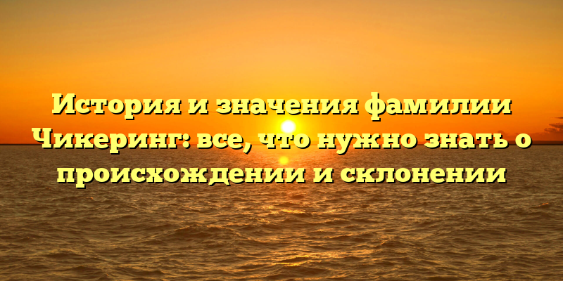 История и значения фамилии Чикеринг: все, что нужно знать о происхождении и склонении