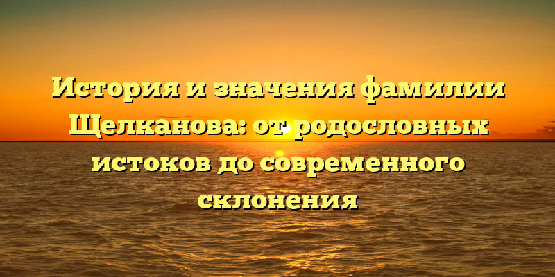 История и значения фамилии Щелканова: от родословных истоков до современного склонения