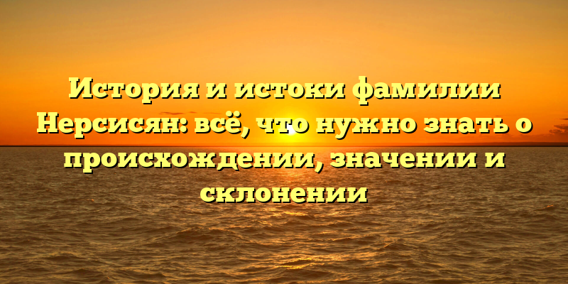 История и истоки фамилии Нерсисян: всё, что нужно знать о происхождении, значении и склонении