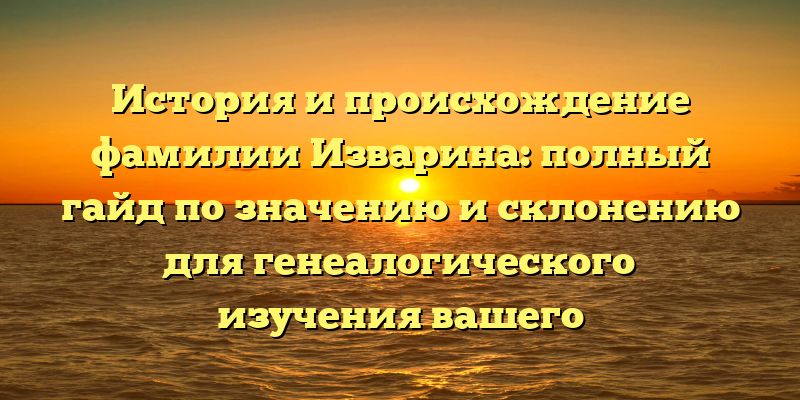 История и происхождение фамилии Изварина: полный гайд по значению и склонению для генеалогического изучения вашего происхождения