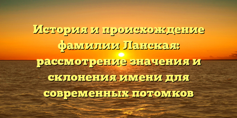 История и происхождение фамилии Ланская: рассмотрение значения и склонения имени для современных потомков