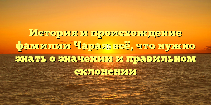 История и происхождение фамилии Чарая: всё, что нужно знать о значении и правильном склонении