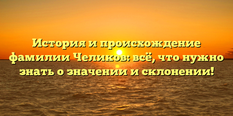 История и происхождение фамилии Челиков: всё, что нужно знать о значении и склонении!